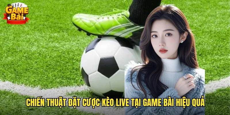 Chiến Thuật Đặt Cược Kèo Live Tại Game Bài Hiệu Quả